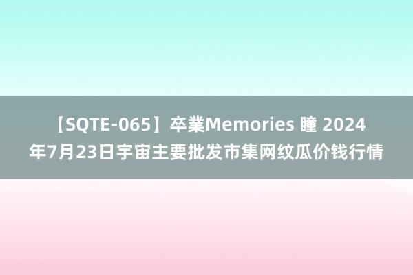 【SQTE-065】卒業Memories 瞳 2024年7月23日宇宙主要批发市集网纹瓜价钱行情