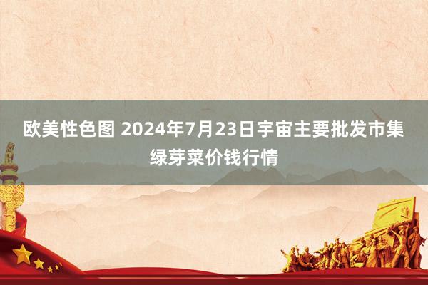 欧美性色图 2024年7月23日宇宙主要批发市集绿芽菜价钱行情