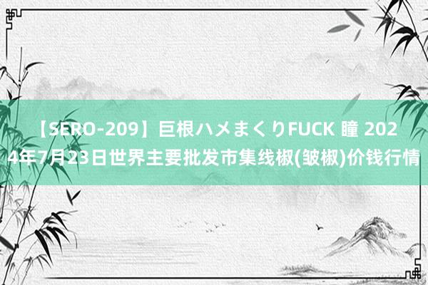 【SERO-209】巨根ハメまくりFUCK 瞳 2024年7月23日世界主要批发市集线椒(皱椒)价钱