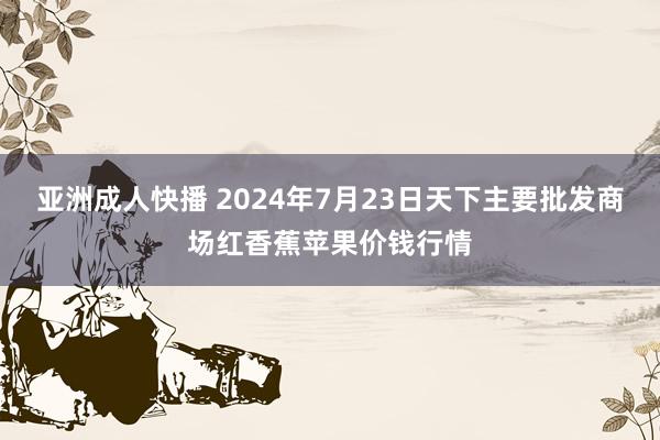 亚洲成人快播 2024年7月23日天下主要批发商场红香蕉苹果价钱行情