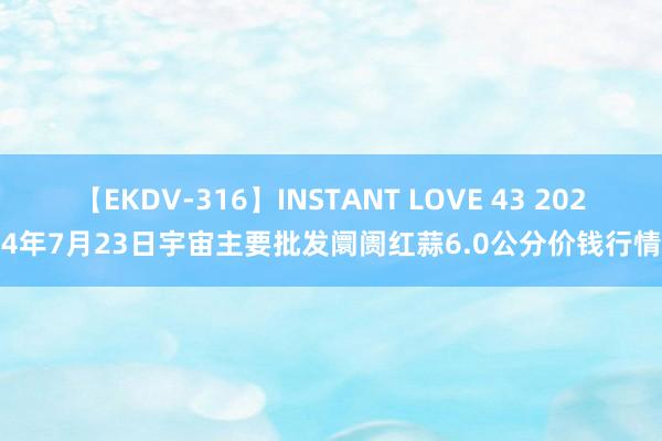 【EKDV-316】INSTANT LOVE 43 2024年7月23日宇宙主要批发阛阓红蒜6.0公