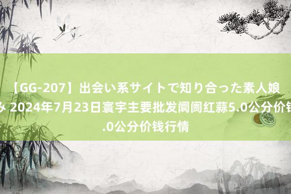 【GG-207】出会い系サイトで知り合った素人娘 ひとみ 2024年7月23日寰宇主要批发阛阓红蒜5