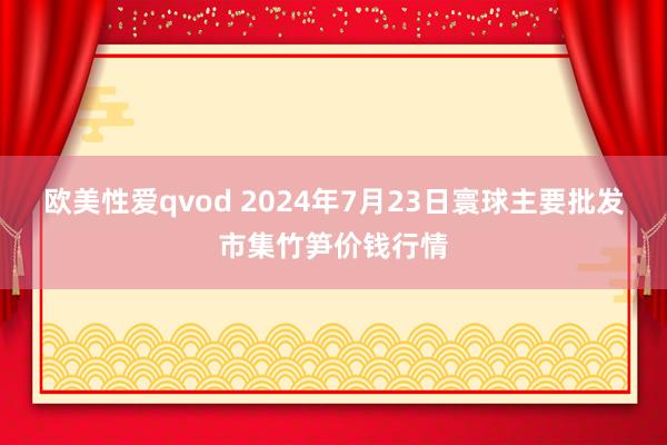 欧美性爱qvod 2024年7月23日寰球主要批发市集竹笋价钱行情