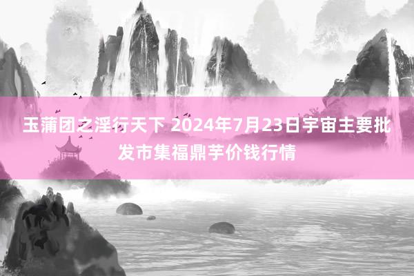 玉蒲团之淫行天下 2024年7月23日宇宙主要批发市集福鼎芋价钱行情