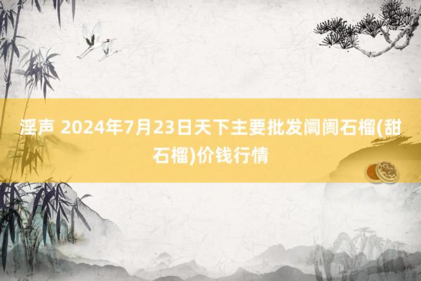 淫声 2024年7月23日天下主要批发阛阓石榴(甜石榴)价钱行情