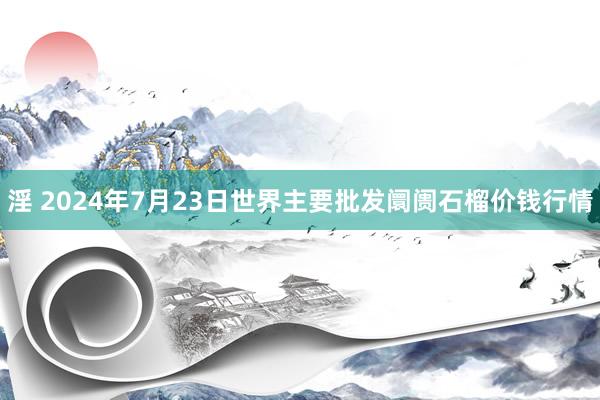 淫 2024年7月23日世界主要批发阛阓石榴价钱行情