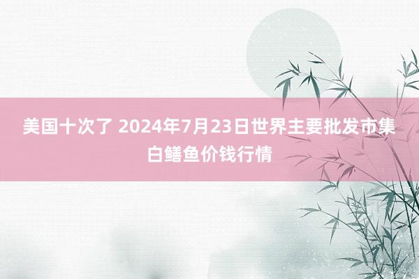 美国十次了 2024年7月23日世界主要批发市集白鳝鱼价钱行情