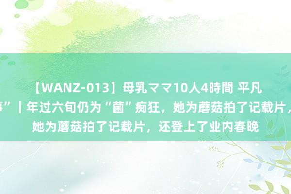 【WANZ-013】母乳ママ10人4時間 平凡东谈主的“上海故事”｜年过六旬仍为“菌”痴狂，她为蘑菇