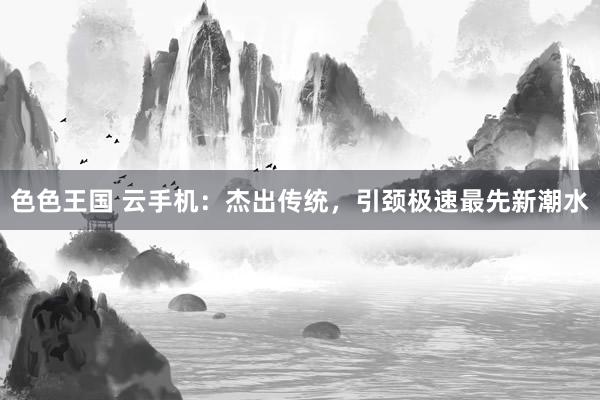 色色王国 云手机：杰出传统，引颈极速最先新潮水