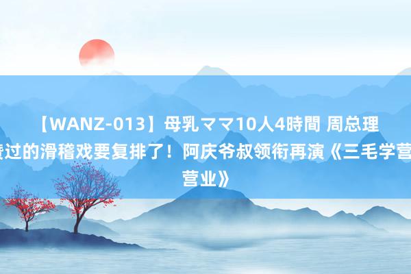 【WANZ-013】母乳ママ10人4時間 周总理点赞过的滑稽戏要复排了！阿庆爷叔领衔再演《三毛学营业