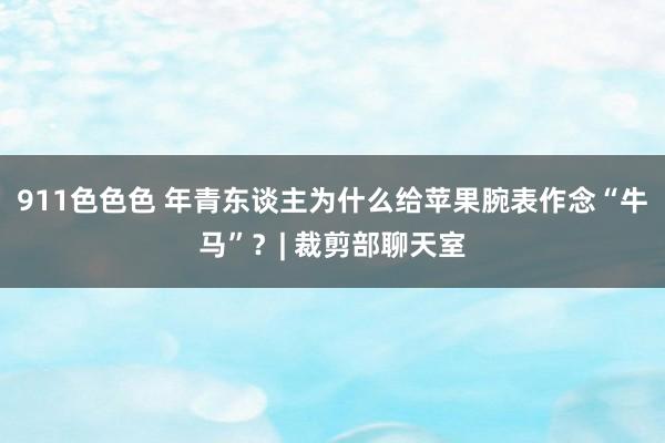 911色色色 年青东谈主为什么给苹果腕表作念“牛马”？| 裁剪部聊天室