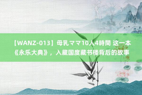 【WANZ-013】母乳ママ10人4時間 这一本《永乐大典》，入藏国度藏书楼背后的故事