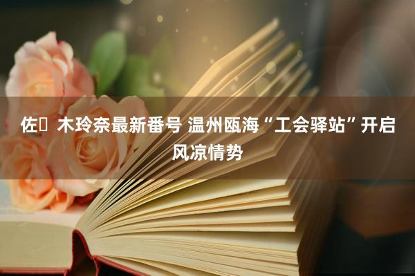 佐々木玲奈最新番号 温州瓯海“工会驿站”开启风凉情势