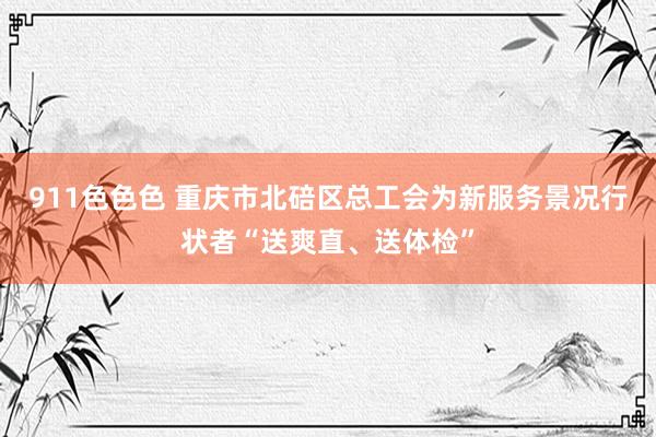 911色色色 重庆市北碚区总工会为新服务景况行状者“送爽直、送体检”