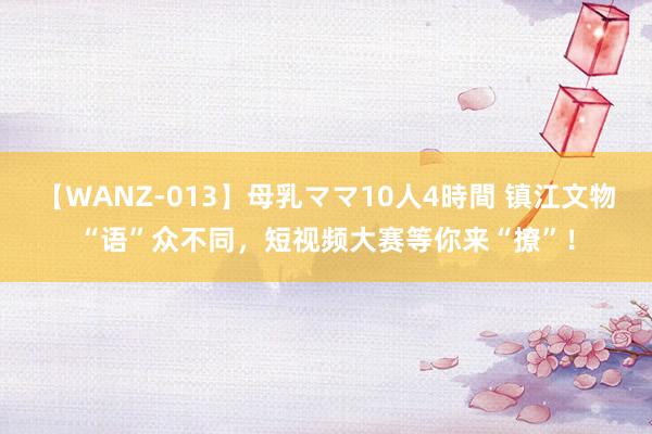 【WANZ-013】母乳ママ10人4時間 镇江文物“语”众不同，短视频大赛等你来“撩”！