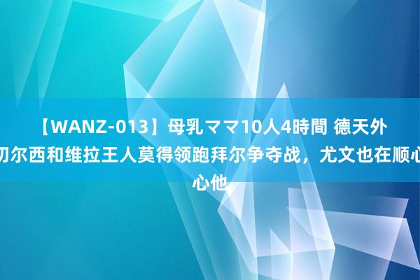 【WANZ-013】母乳ママ10人4時間 德天外：切尔西和维拉王人莫得领跑拜尔争夺战，尤文也在顺心他