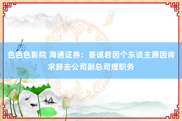 色色色影院 海通证券：姜诚君因个东谈主原因肯求辞去公司副总司理职务