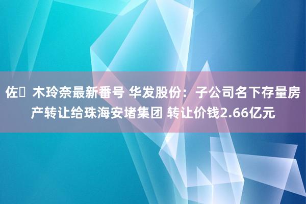 佐々木玲奈最新番号 华发股份：子公司名下存量房产转让给珠海安堵集团 转让价钱2.66亿元