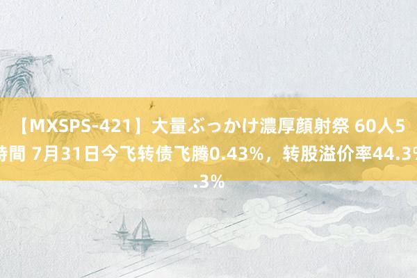 【MXSPS-421】大量ぶっかけ濃厚顔射祭 60人5時間 7月31日今飞转债飞腾0.43%，转股溢价率44.3%