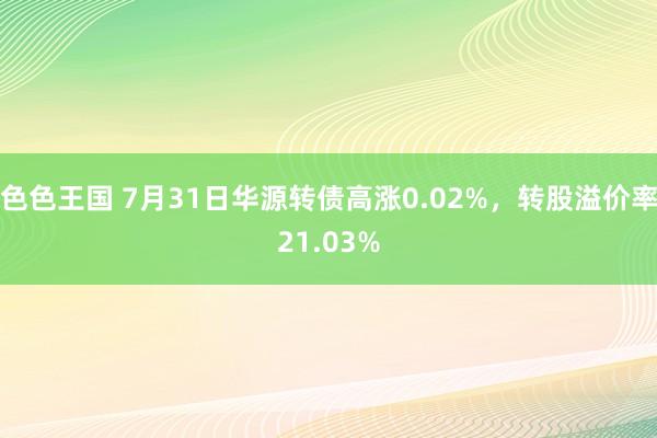 色色王国 7月31日华源转债高涨0.02%，转股溢价率21.03%