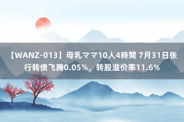 【WANZ-013】母乳ママ10人4時間 7月31日张行转债飞腾0.05%，转股溢价率11.6%