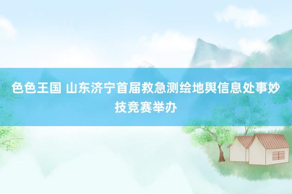 色色王国 山东济宁首届救急测绘地舆信息处事妙技竞赛举办