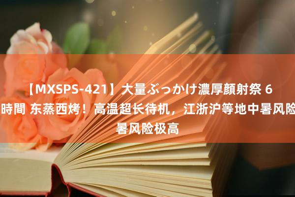 【MXSPS-421】大量ぶっかけ濃厚顔射祭 60人5時間 东蒸西烤！高温超长待机，江浙沪等地中暑风险极高