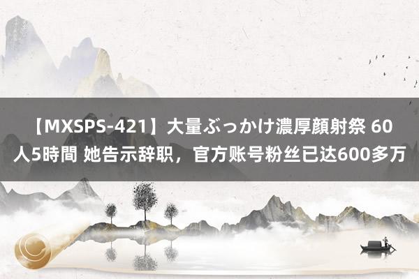 【MXSPS-421】大量ぶっかけ濃厚顔射祭 60人5時間 她告示辞职，官方账号粉丝已达600多万