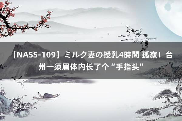 【NASS-109】ミルク妻の授乳4時間 孤寂！台州一须眉体内长了个“手指头”