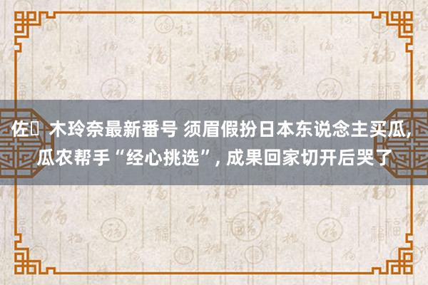 佐々木玲奈最新番号 须眉假扮日本东说念主买瓜, 瓜农帮手“经心挑选”, 成果回家切开后哭了