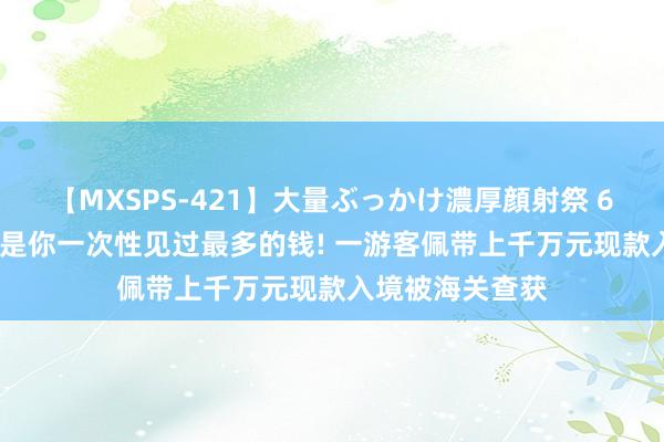 【MXSPS-421】大量ぶっかけ濃厚顔射祭 60人5時間 可能是你一次性见过最多的钱! 一游客佩带上千万元现款入境被海关查获