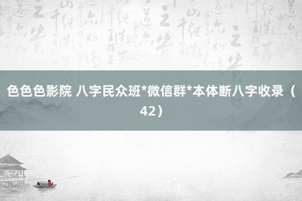 色色色影院 八字民众班*微信群*本体断八字收录（42）