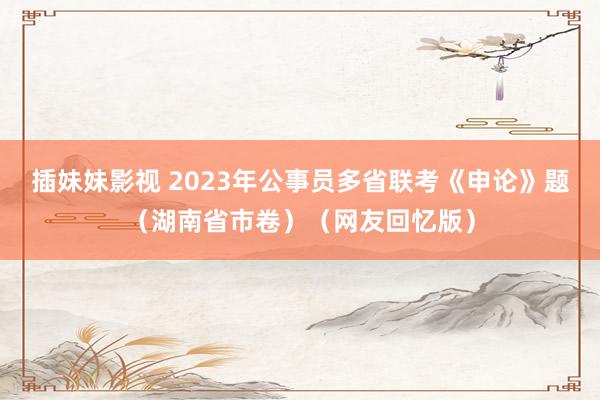 插妹妹影视 2023年公事员多省联考《申论》题（湖南省市卷）（网友回忆版）