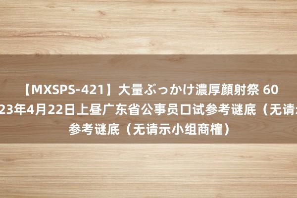 【MXSPS-421】大量ぶっかけ濃厚顔射祭 60人5時間 2023年4月22日上昼广东省公事员口试参考谜底（无请示小组商榷）