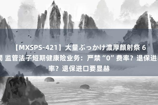 【MXSPS-421】大量ぶっかけ濃厚顔射祭 60人5時間 监管法子短期健康险业务：严禁“0”费率？退保进口要显赫