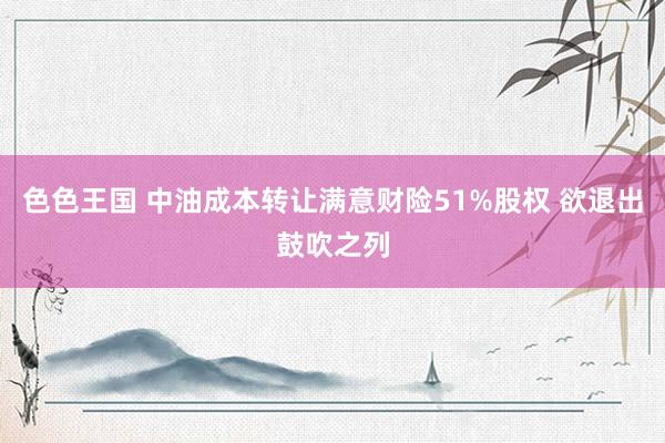 色色王国 中油成本转让满意财险51%股权 欲退出鼓吹之列