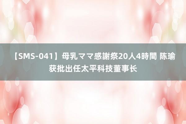 【SMS-041】母乳ママ感謝祭20人4時間 陈瑜获批出任太平科技董事长