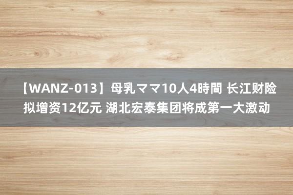 【WANZ-013】母乳ママ10人4時間 长江财险拟增资12亿元 湖北宏泰集团将成第一大激动