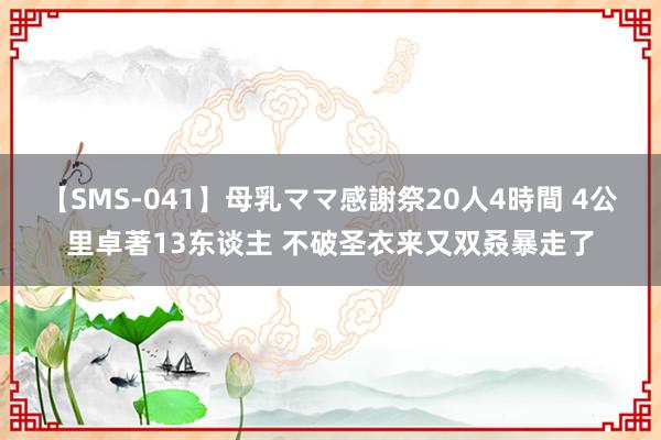 【SMS-041】母乳ママ感謝祭20人4時間 4公里卓著13东谈主 不破圣衣来又双叒暴走了