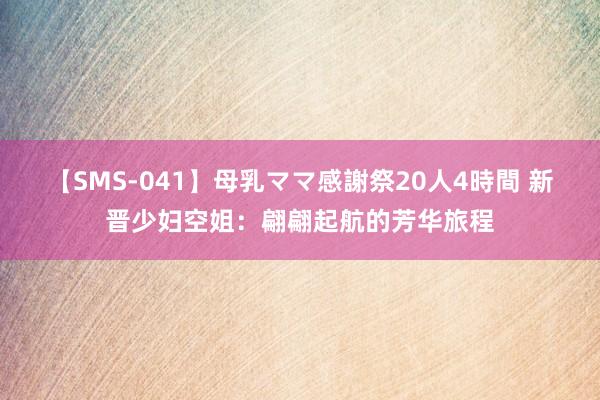 【SMS-041】母乳ママ感謝祭20人4時間 新晋少妇空姐：翩翩起航的芳华旅程