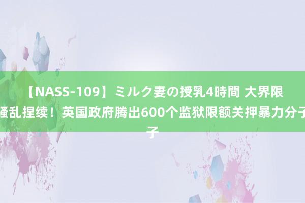 【NASS-109】ミルク妻の授乳4時間 大界限骚乱捏续！英国政府腾出600个监狱限额关押暴力分子