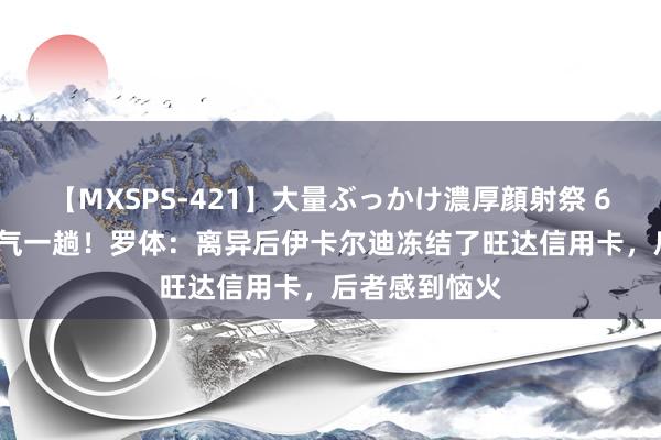 【MXSPS-421】大量ぶっかけ濃厚顔射祭 60人5時間 硬气一趟！罗体：离异后伊卡尔迪冻结了旺达