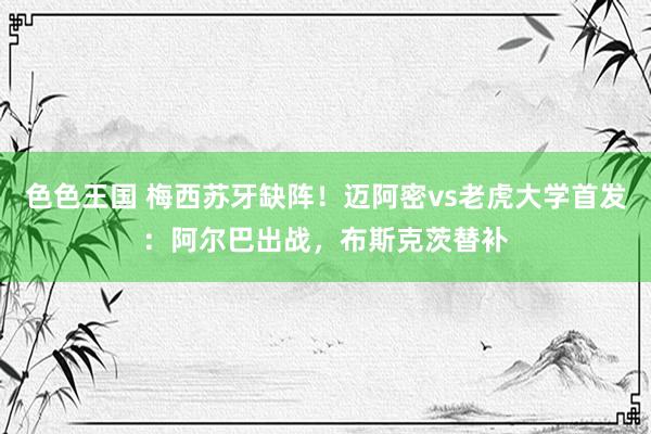 色色王国 梅西苏牙缺阵！迈阿密vs老虎大学首发：阿尔巴出战，布斯克茨替补