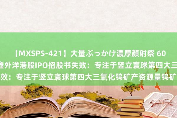 【MXSPS-421】大量ぶっかけ濃厚顔射祭 60人5時間 新股讯息 | 佳鑫外洋港股IPO招股书失