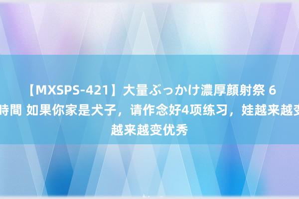 【MXSPS-421】大量ぶっかけ濃厚顔射祭 60人5時間 如果你家是犬子，请作念好4项练习，娃越来