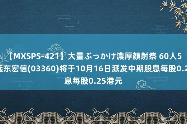 【MXSPS-421】大量ぶっかけ濃厚顔射祭 60人5時間 远东宏信(03360)将于10月16日派