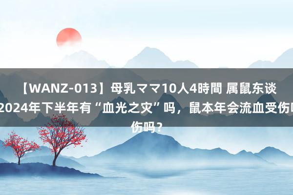 【WANZ-013】母乳ママ10人4時間 属鼠东谈主2024年下半年有“血光之灾”吗，鼠本年会流血受