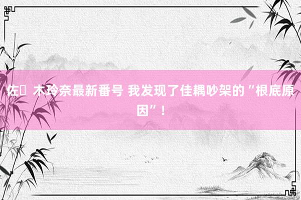 佐々木玲奈最新番号 我发现了佳耦吵架的“根底原因”！