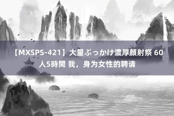 【MXSPS-421】大量ぶっかけ濃厚顔射祭 60人5時間 我，身为女性的聘请