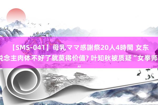 【SMS-041】母乳ママ感謝祭20人4時間 女东说念主肉体不好了就莫得价值? 叶知秋被质疑“女拳师